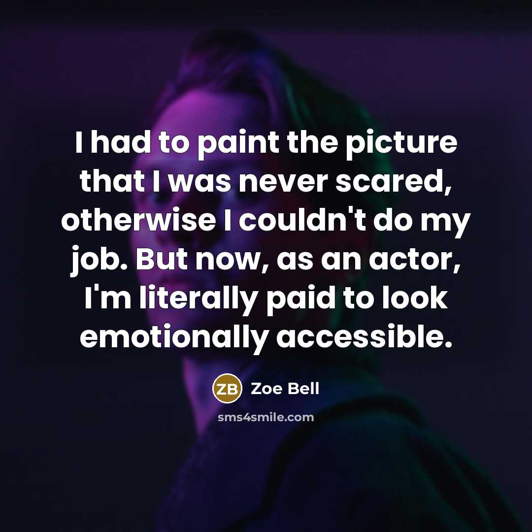 “I had to paint the picture that I was never scared, otherwise I couldn't do my job. But now, as an actor, I'm literally paid to look emotionally accessible.” quote by Zoe Bell