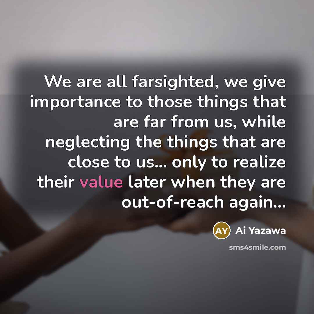“We are all farsighted, we give importance to those things that are far from us, while neglecting the things that are close to us... only to realize their value later when they are out-of-reach again...” quote by Ai Yazawa