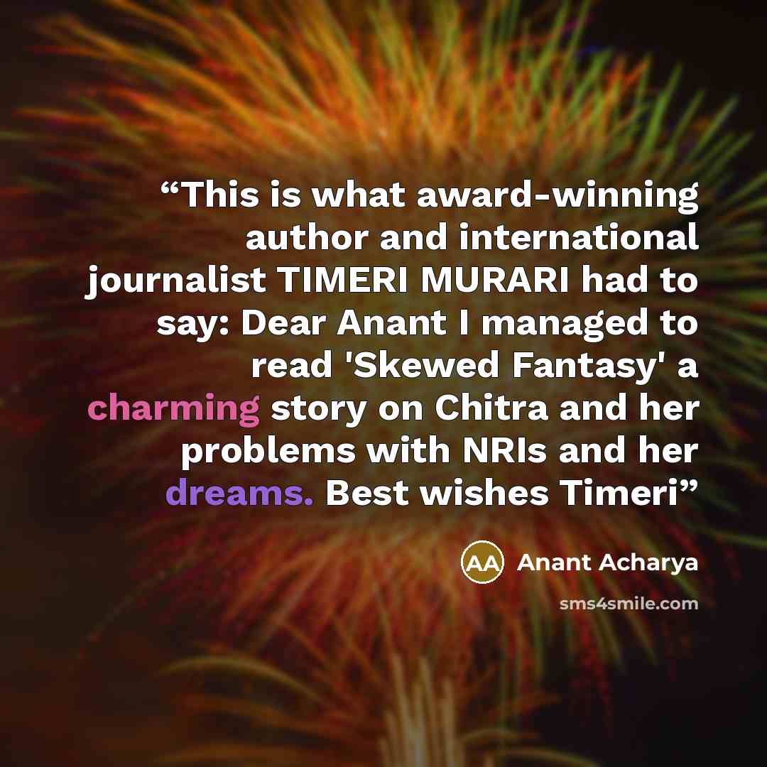 “This is what award-winning author and international journalist TIMERI MURARI had to say: Dear Anant I managed to read 'Skewed Fantasy' a charming story on Chitra and her problems with NRIs and her dreams. Best wishes Timeri” quote by Anant Acharya