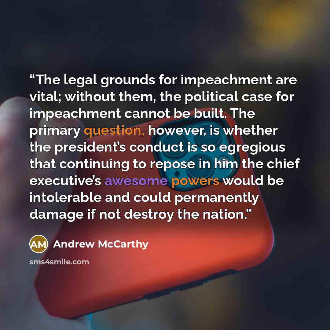“The legal grounds for impeachment are vital; without them, the political case for impeachment cannot be built. The primary question, however, is whether the president’s conduct is so egregious that continuing to repose in him the chief executive’s awesome powers would be intolerable and could…” quote by Andrew McCarthy