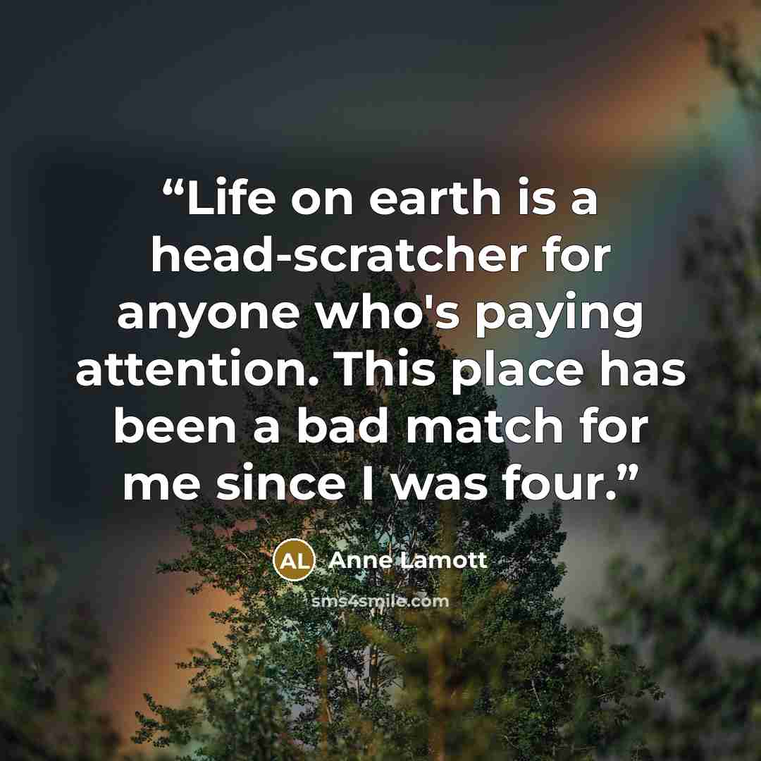 “Life on earth is a head-scratcher for anyone who's paying attention. This place has been a bad match for me since I was four.” quote by Anne Lamott
