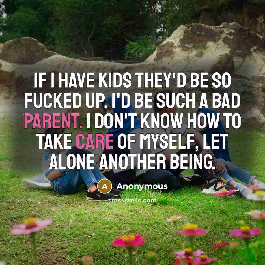 “If I have kids they'd be so fucked up. I'd be such a bad parent. I don't know how to take care of myself, let alone another being.” quote by Anonymous