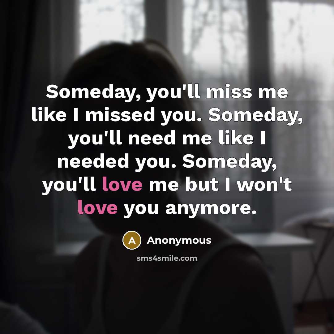 “Someday, you'll miss me like I missed you. Someday, you'll need me like I needed you. Someday, you'll love me but I won't love you anymore.” quote by Anonymous