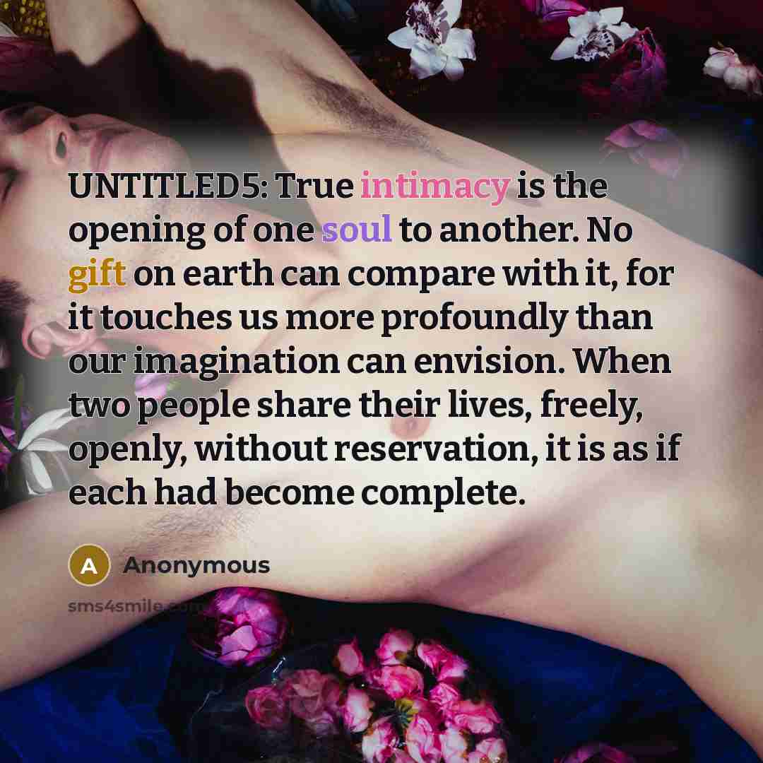 “UNTITLED5: True intimacy is the opening of one soul to another. No gift on earth can compare with it, for it touches us more profoundly than our imagination can envision. When two people share their lives, freely, openly, without reservation, it is as if each had become complete.” quote by Anonymous