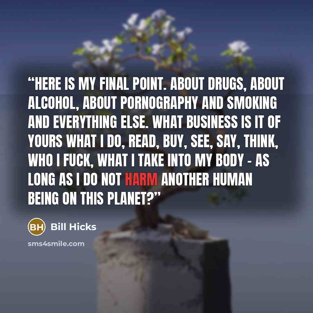 “Here is my final point. About drugs, about alcohol, about pornography and smoking and everything else. What business is it of yours what I do, read, buy, see, say, think, who I fuck, what I take into my body - as long as I do not harm another human being on this planet?” quote by Bill Hicks