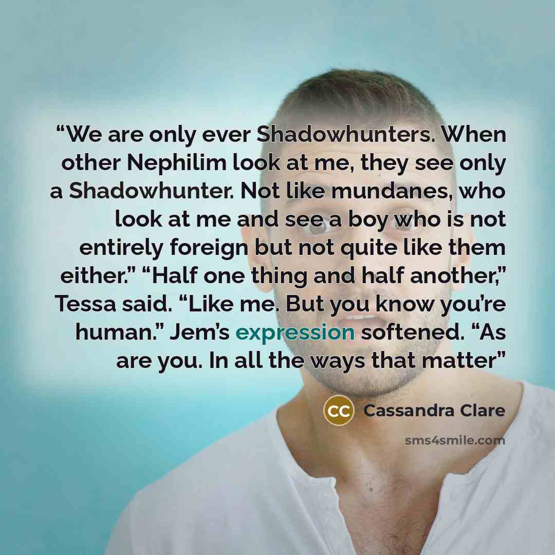 “We are only ever Shadowhunters. When other Nephilim look at me, they see only a Shadowhunter. Not like mundanes, who look at me and see a boy who is not entirely foreign but not quite like them either.” “Half one thing and half another,” Tessa said. “Like me. But you know you’re human.” Jem’s…” quote by Cassandra Clare