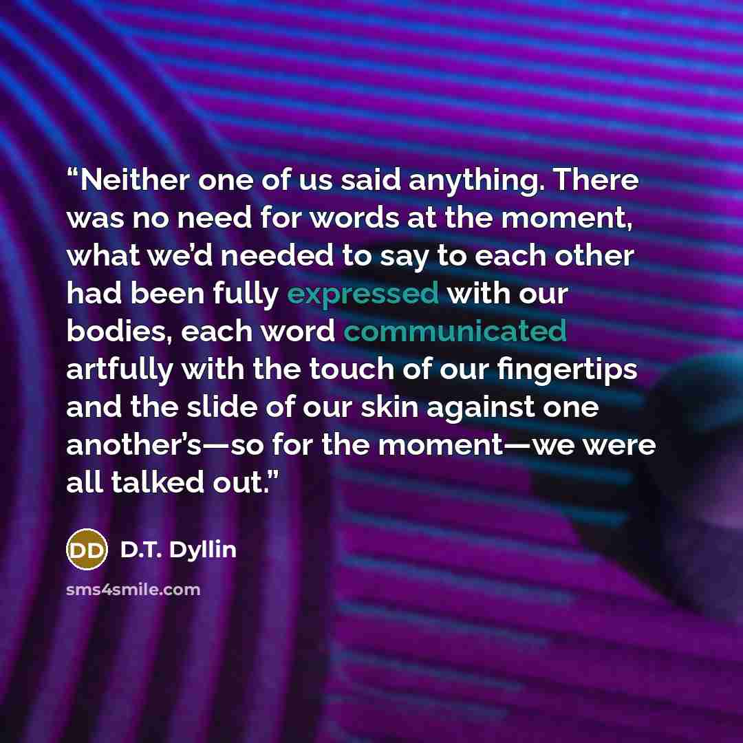 “Neither one of us said anything. There was no need for words at the moment, what we’d needed to say to each other had been fully expressed with our bodies, each word communicated artfully with the touch of our fingertips and the slide of our skin against one another’s—so for the moment—we were all…” quote by D.T. Dyllin