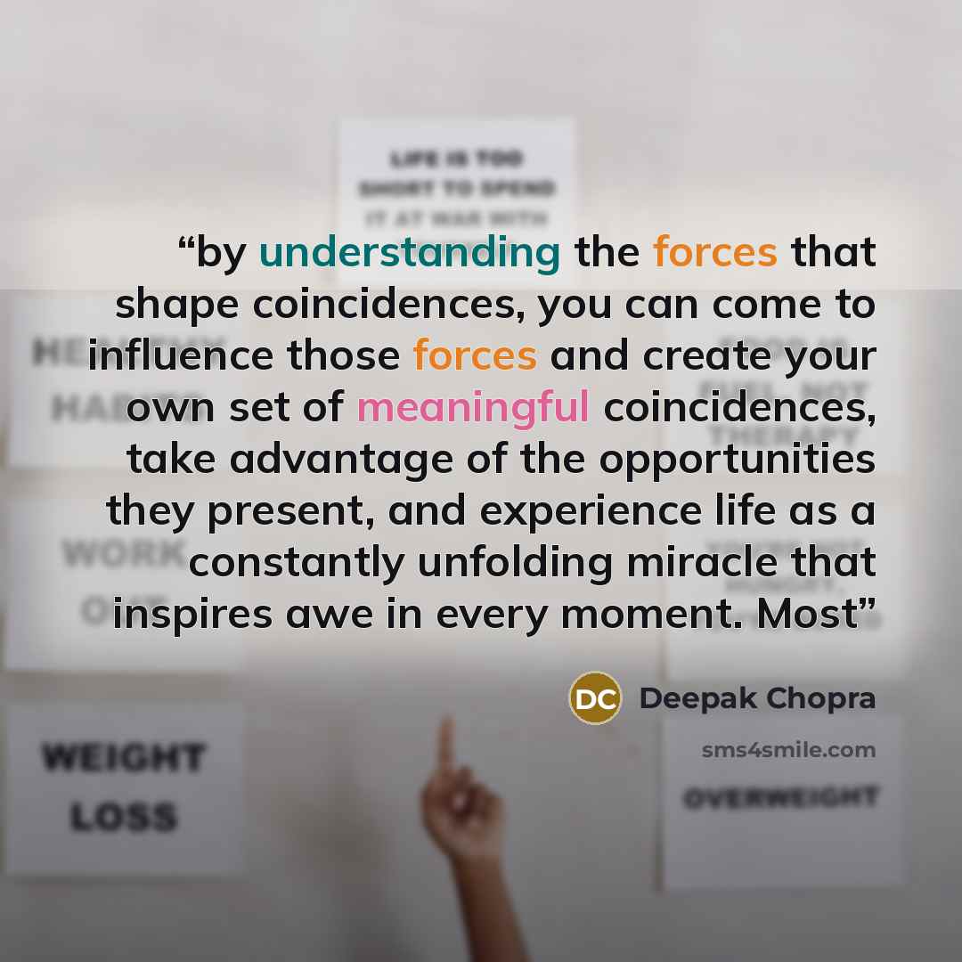 “by understanding the forces that shape coincidences, you can come to influence those forces and create your own set of meaningful coincidences, take advantage of the opportunities they present, and experience life as a constantly unfolding miracle that inspires awe in every moment. Most” quote by Deepak Chopra