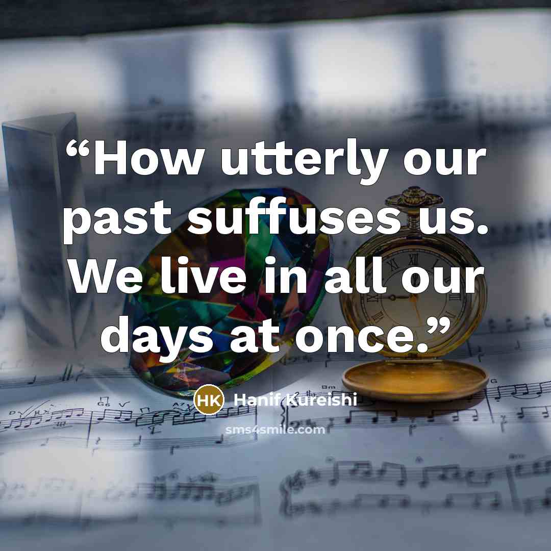 “How utterly our past suffuses us. We live in all our days at once.” quote by Hanif Kureishi