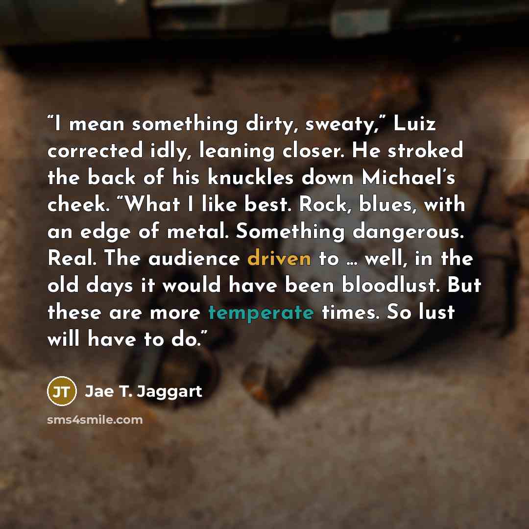 “I mean something dirty, sweaty,” Luiz corrected idly, leaning closer. He stroked the back of his knuckles down Michael’s cheek. “What I like best. Rock, blues, with an edge of metal. Something dangerous. Real. The audience driven to ... well, in the old days it would have been bloodlust. But these…” quote by Jae T. Jaggart