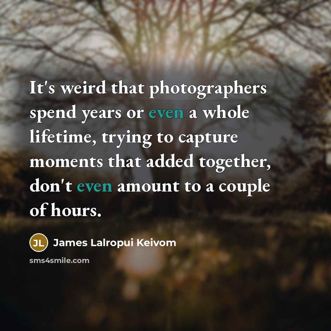 “It's weird that photographers spend years or even a whole lifetime, trying to capture moments that added together, don't even amount to a couple of hours.” quote by James Lalropui Keivom