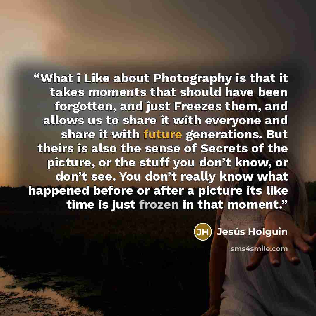 “What i Like about Photography is that it takes moments that should have been forgotten, and just Freezes them, and allows us to share it with everyone and share it with future generations. But theirs is also the sense of Secrets of the picture, or the stuff you don’t know, or don’t see. You don’t…” quote by Jesús Holguin