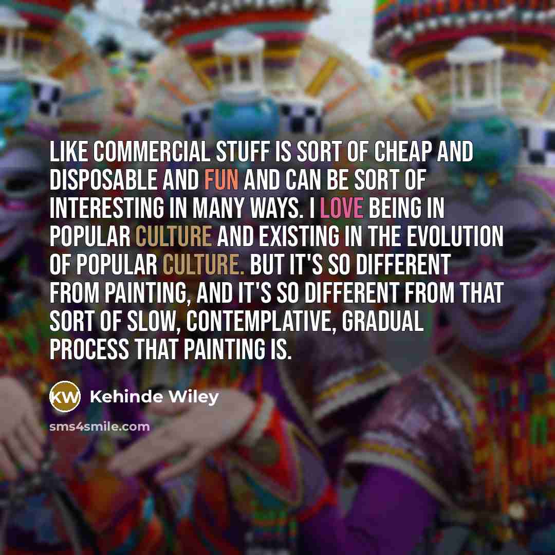 “Like commercial stuff is sort of cheap and disposable and fun and can be sort of interesting in many ways. I love being in popular culture and existing in the evolution of popular culture. But it's so different from painting, and it's so different from that sort of slow, contemplative, gradual…” quote by Kehinde Wiley