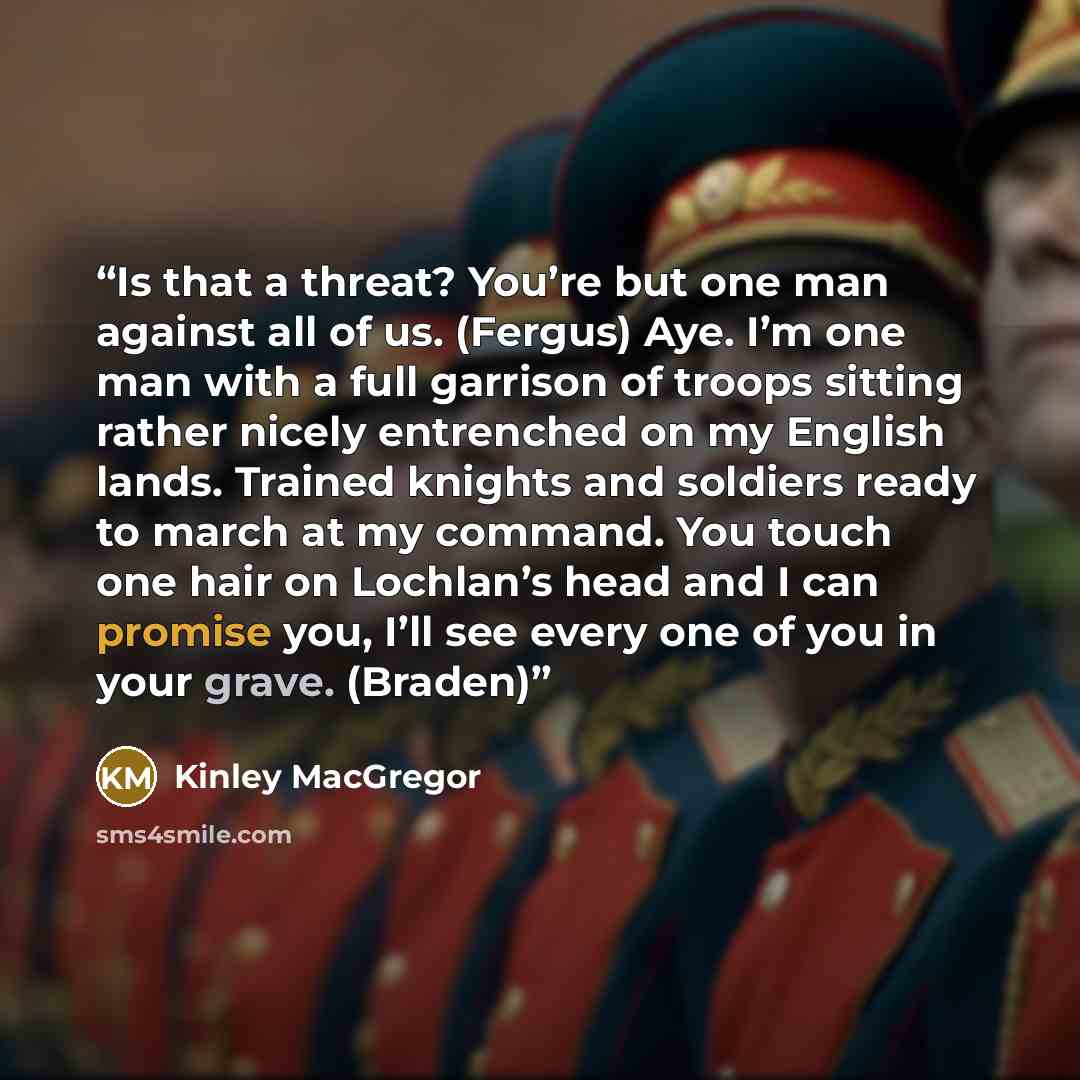 “Is that a threat? You’re but one man against all of us. (Fergus) Aye. I’m one man with a full garrison of troops sitting rather nicely entrenched on my English lands. Trained knights and soldiers ready to march at my command. You touch one hair on Lochlan’s head and I can promise you, I’ll see…” quote by Kinley MacGregor