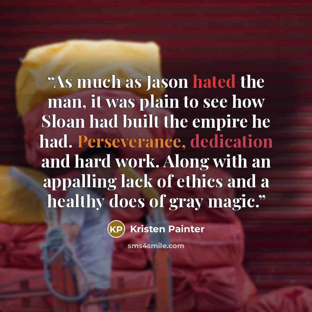 “As much as Jason hated the man, it was plain to see how Sloan had built the empire he had. Perseverance, dedication and hard work. Along with an appalling lack of ethics and a healthy does of gray magic.” quote by Kristen Painter