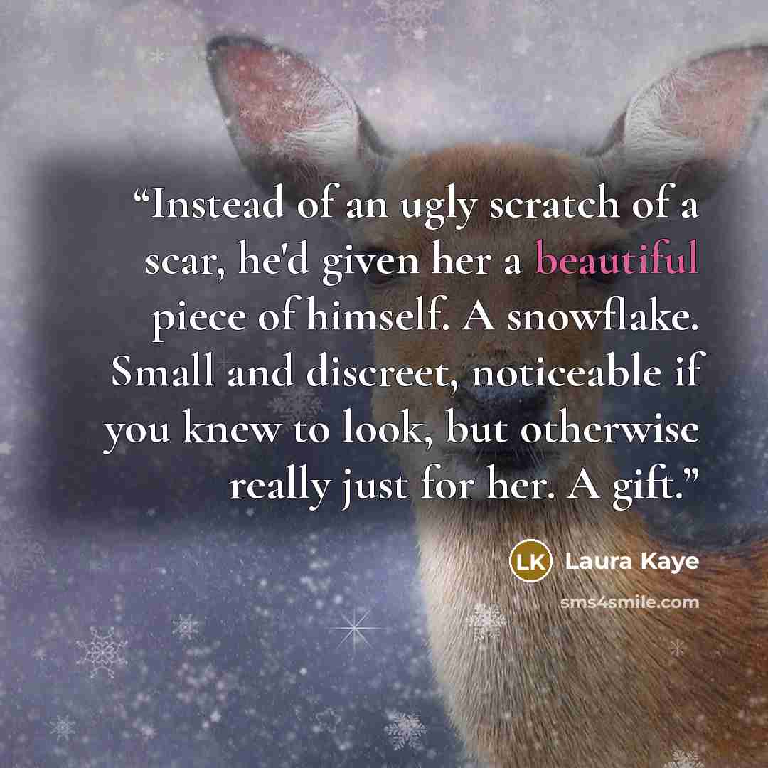 “Instead of an ugly scratch of a scar, he'd given her a beautiful piece of himself. A snowflake. Small and discreet, noticeable if you knew to look, but otherwise really just for her. A gift.” quote by Laura Kaye