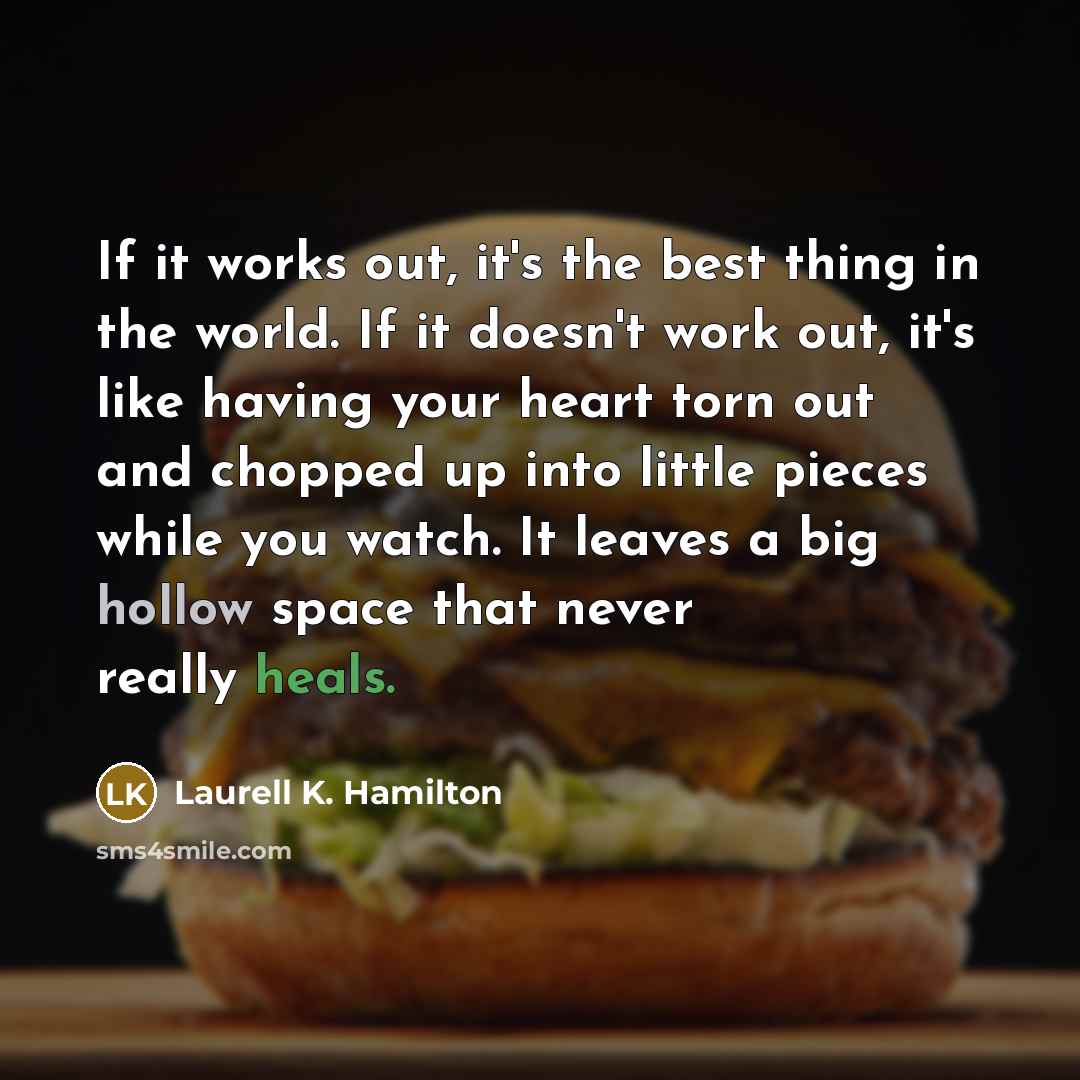 “If it works out, it's the best thing in the world. If it doesn't work out, it's like having your heart torn out and chopped up into little pieces while you watch. It leaves a big hollow space that never really heals.” quote by Laurell K. Hamilton