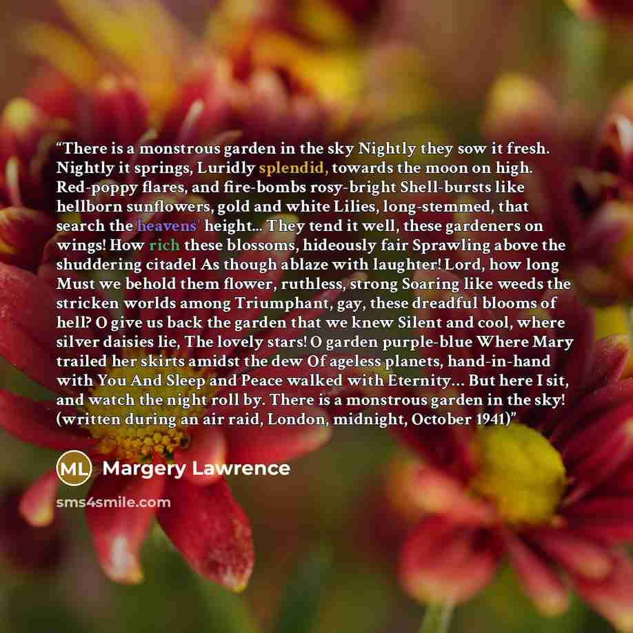 “There is a monstrous garden in the sky Nightly they sow it fresh. Nightly it springs, Luridly splendid, towards the moon on high. Red-poppy flares, and fire-bombs rosy-bright Shell-bursts like hellborn sunflowers, gold and white Lilies, long-stemmed, that search the heavens' height... They tend it…” quote by Margery Lawrence