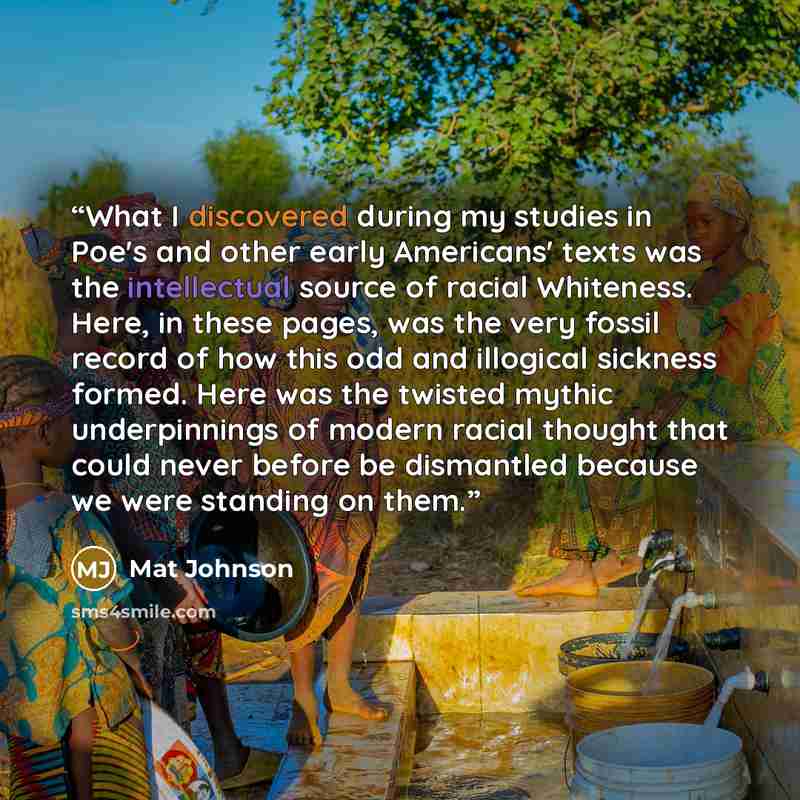 “What I discovered during my studies in Poe's and other early Americans' texts was the intellectual source of racial Whiteness. Here, in these pages, was the very fossil record of how this odd and illogical sickness formed. Here was the twisted mythic underpinnings of modern racial thought that…” quote by Mat Johnson