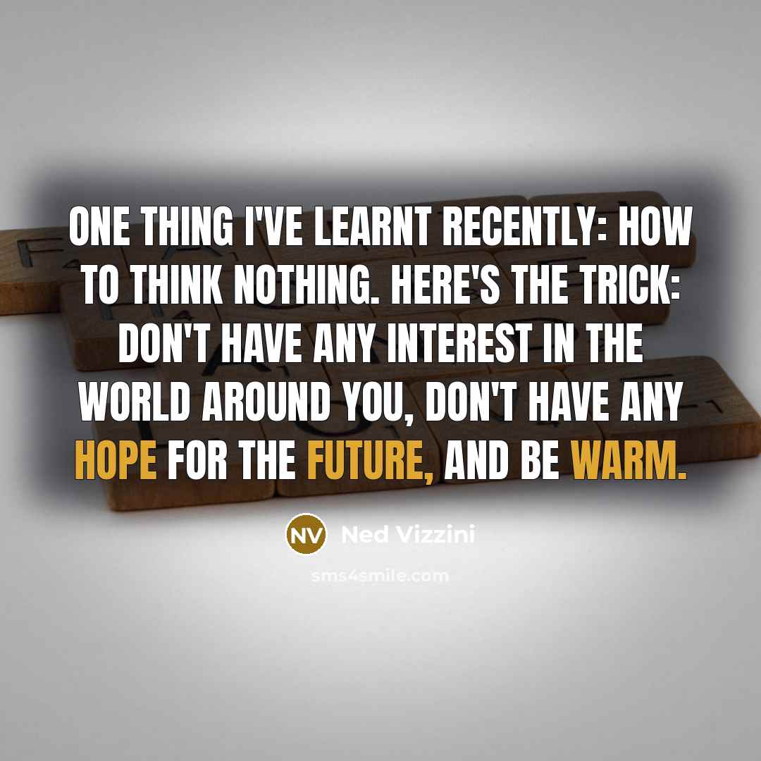 “One thing I've learnt recently: how to think nothing. Here's the trick: don't have any interest in the world around you, don't have any hope for the future, and be warm.” quote by Ned Vizzini