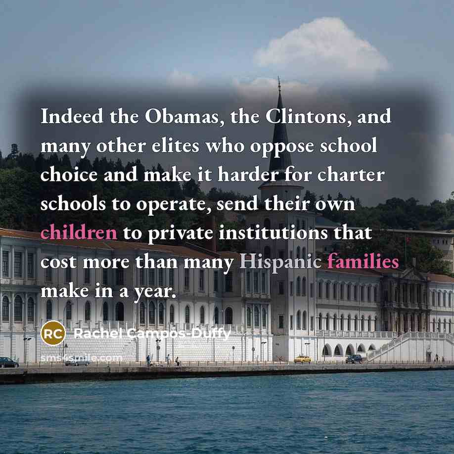 “Indeed the Obamas, the Clintons, and many other elites who oppose school choice and make it harder for charter schools to operate, send their own children to private institutions that cost more than many Hispanic families make in a year.” quote by Rachel Campos-Duffy