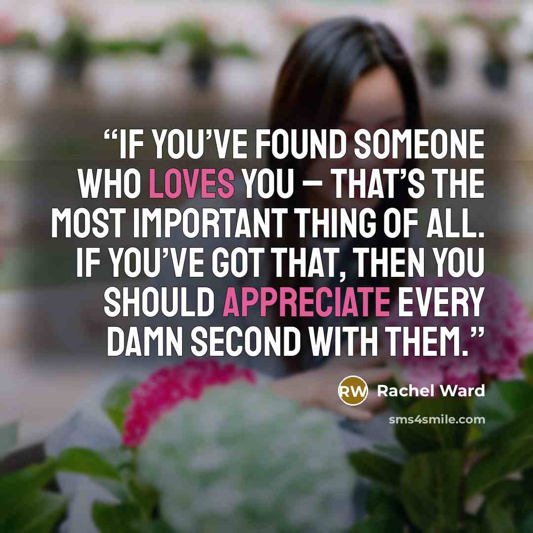 “If you’ve found someone who loves you – that’s the most important thing of all. If you’ve got that, then you should appreciate every damn second with them.” quote by Rachel Ward