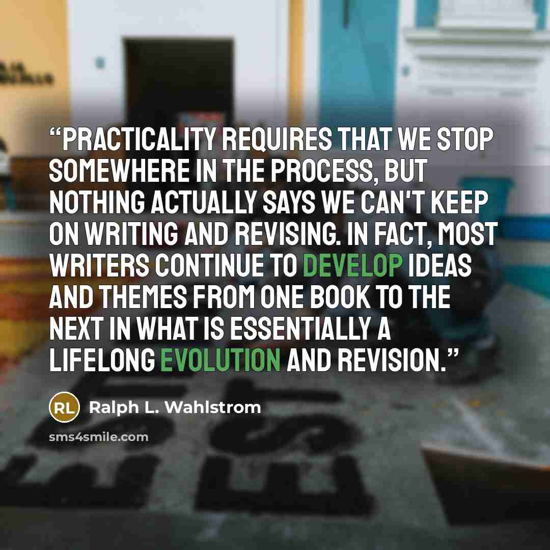 “Practicality requires that we stop somewhere in the process, but nothing actually says we can't keep on writing and revising. In fact, most writers continue to develop ideas and themes from one book to the next in what is essentially a lifelong evolution and revision.” quote by Ralph L. Wahlstrom