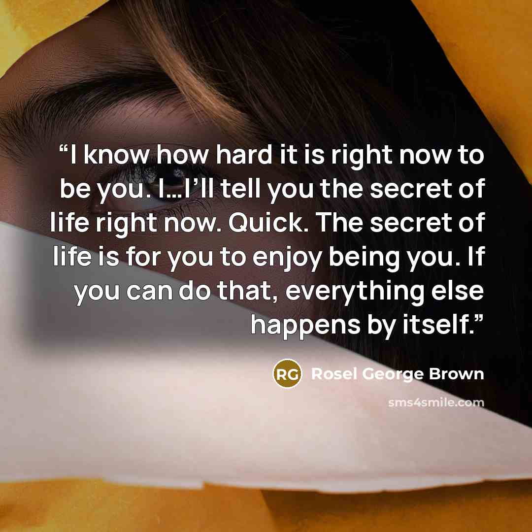 “I know how hard it is right now to be you. I…I’ll tell you the secret of life right now. Quick. The secret of life is for you to enjoy being you. If you can do that, everything else happens by itself.” quote by Rosel George Brown