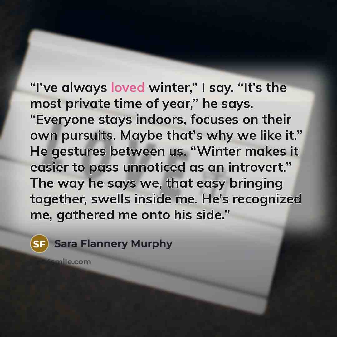 “I’ve always loved winter,” I say. “It’s the most private time of year,” he says. “Everyone stays indoors, focuses on their own pursuits. Maybe that’s why we like it.” He gestures between us. “Winter makes it easier to pass unnoticed as an introvert.” The way he says we, that easy bringing…” quote by Sara Flannery Murphy