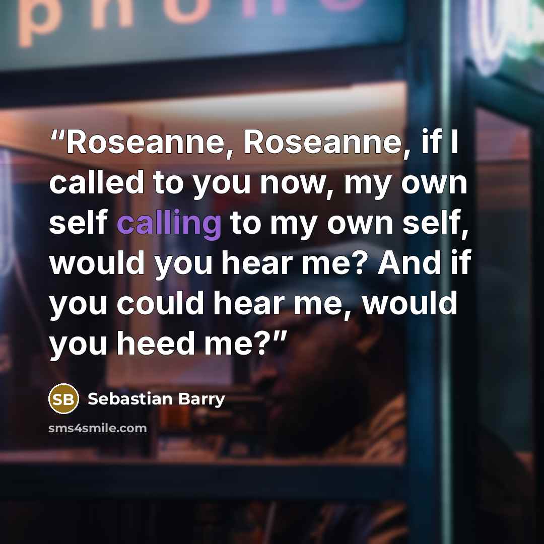 “Roseanne, Roseanne, if I called to you now, my own self calling to my own self, would you hear me? And if you could hear me, would you heed me?” quote by Sebastian Barry
