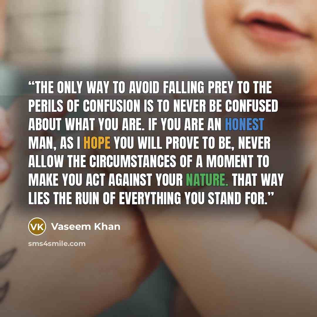 “The only way to avoid falling prey to the perils of confusion is to never be confused about what you are. If you are an honest man, as I hope you will prove to be, never allow the circumstances of a moment to make you act against your nature. That way lies the ruin of everything you stand for.” quote by Vaseem Khan