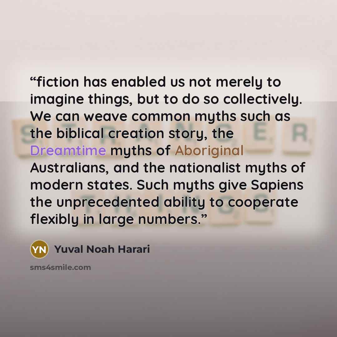 “fiction has enabled us not merely to imagine things, but to do so collectively. We can weave common myths such as the biblical creation story, the Dreamtime myths of Aboriginal Australians, and the nationalist myths of modern states. Such myths give Sapiens the unprecedented ability to cooperate…” quote by Yuval Noah Harari