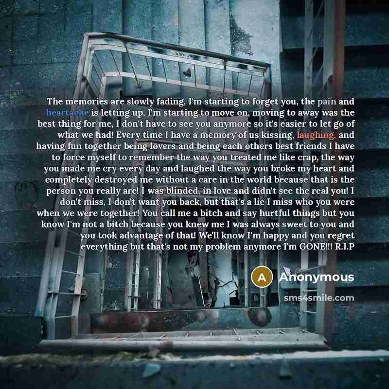 “The memories are slowly fading, I'm starting to forget you, the pain and heartache is letting up, I'm starting to move on, moving to away was the best thing for me, I don't have to see you anymore so it's easier to let go of what we had! Every time I have a memory of us kissing, laughing, and…” quote by Anonymous