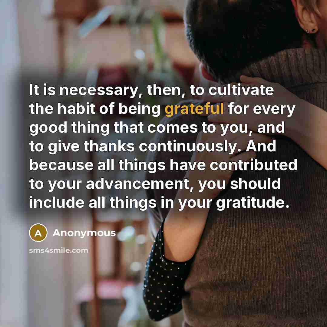 “It is necessary, then, to cultivate the habit of being grateful for every good thing that comes to you, and to give thanks continuously. And because all things have contributed to your advancement, you should include all things in your gratitude.” quote by Anonymous