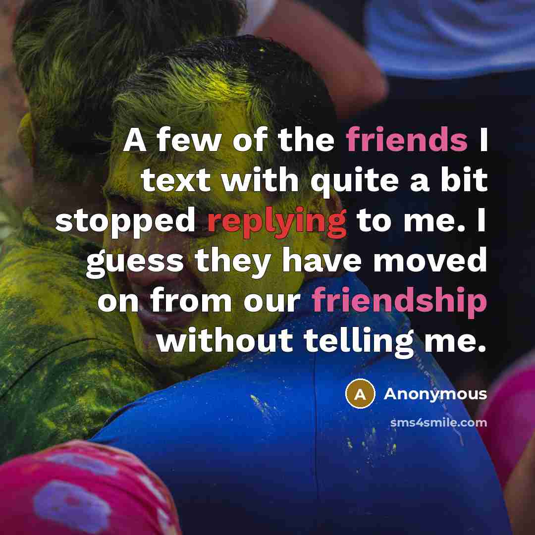 “A few of the friends I text with quite a bit stopped replying to me. I guess they have moved on from our friendship without telling me.” quote by Anonymous