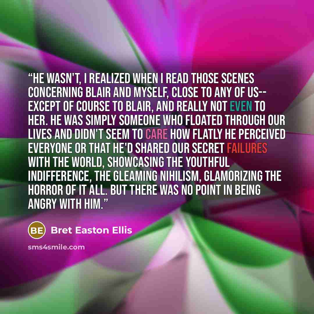 “He wasn't, I realized when I read those scenes concerning Blair and myself, close to any of us-- except of course to Blair, and really not even to her. He was simply someone who floated through our lives and didn't seem to care how flatly he perceived everyone or that he'd shared our secret…” quote by Bret Easton Ellis