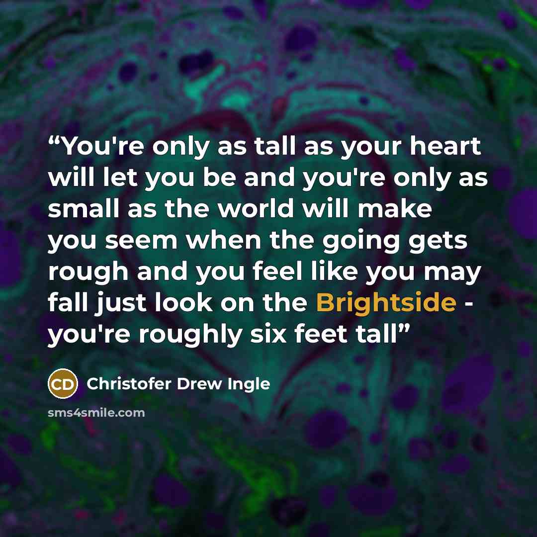 “You're only as tall as your heart will let you be and you're only as small as the world will make you seem when the going gets rough and you feel like you may fall just look on the Brightside - you're roughly six feet tall” quote by Christofer Drew Ingle
