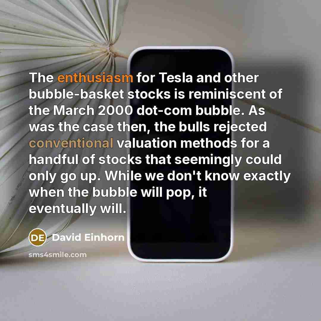 “The enthusiasm for Tesla and other bubble-basket stocks is reminiscent of the March 2000 dot-com bubble. As was the case then, the bulls rejected conventional valuation methods for a handful of stocks that seemingly could only go up. While we don't know exactly when the bubble will pop, it…” quote by David Einhorn