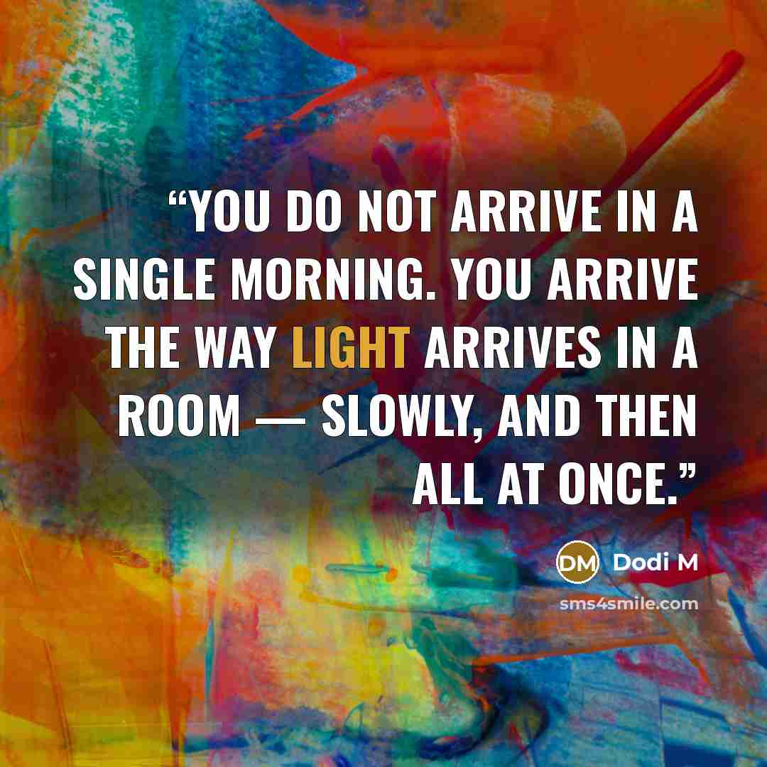 “You do not arrive in a single morning. You arrive the way light arrives in a room — slowly, and then all at once.” quote by Dodi M