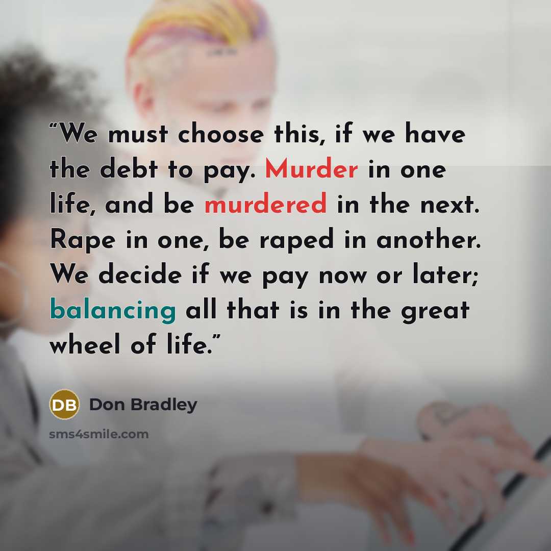 “We must choose this, if we have the debt to pay. Murder in one life, and be murdered in the next. Rape in one, be raped in another. We decide if we pay now or later; balancing all that is in the great wheel of life.” quote by Don Bradley