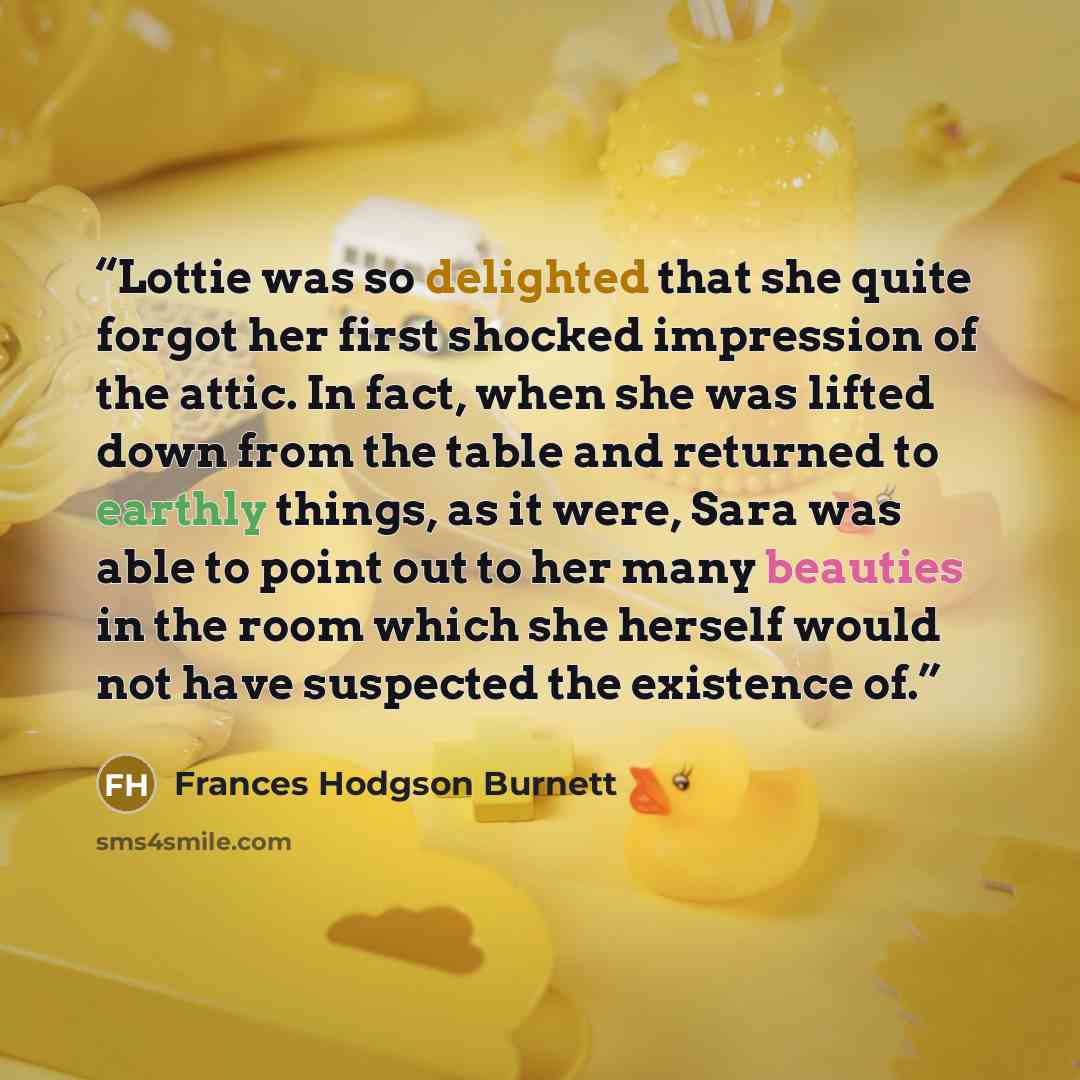 “Lottie was so delighted that she quite forgot her first shocked impression of the attic. In fact, when she was lifted down from the table and returned to earthly things, as it were, Sara was able to point out to her many beauties in the room which she herself would not have suspected the existence…” quote by Frances Hodgson Burnett