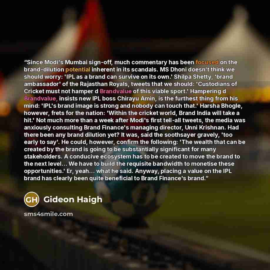 “Since Modi's Mumbai sign-off, much commentary has been focused on the brand-dilution potential inherent in its scandals. MS Dhoni doesn't think we should worry: 'IPL as a brand can survive on its own.' Shilpa Shetty, 'brand ambassador' of the Rajasthan Royals, tweets that we should: 'Custodians of…” quote by Gideon Haigh