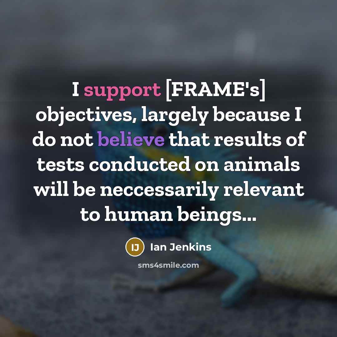“I support [FRAME's] objectives, largely because I do not believe that results of tests conducted on animals will be neccessarily relevant to human beings...” quote by Ian Jenkins