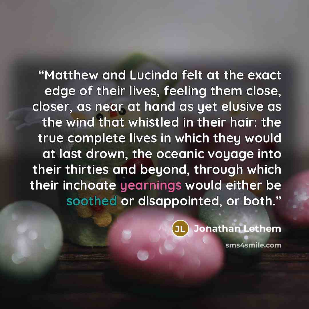 “Matthew and Lucinda felt at the exact edge of their lives, feeling them close, closer, as near at hand as yet elusive as the wind that whistled in their hair: the true complete lives in which they would at last drown, the oceanic voyage into their thirties and beyond, through which their inchoate…” quote by Jonathan Lethem