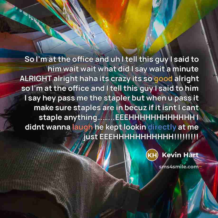 “So I'm at the office and uh I tell this guy I said to him wait wait what did I say wait a minute ALRIGHT alright haha its crazy its so good alright so I'm at the office and I tell this guy I said to him I say hey pass me the stapler but when u pass it make sure staples are in becuz if it isnt I…” quote by Kevin Hart