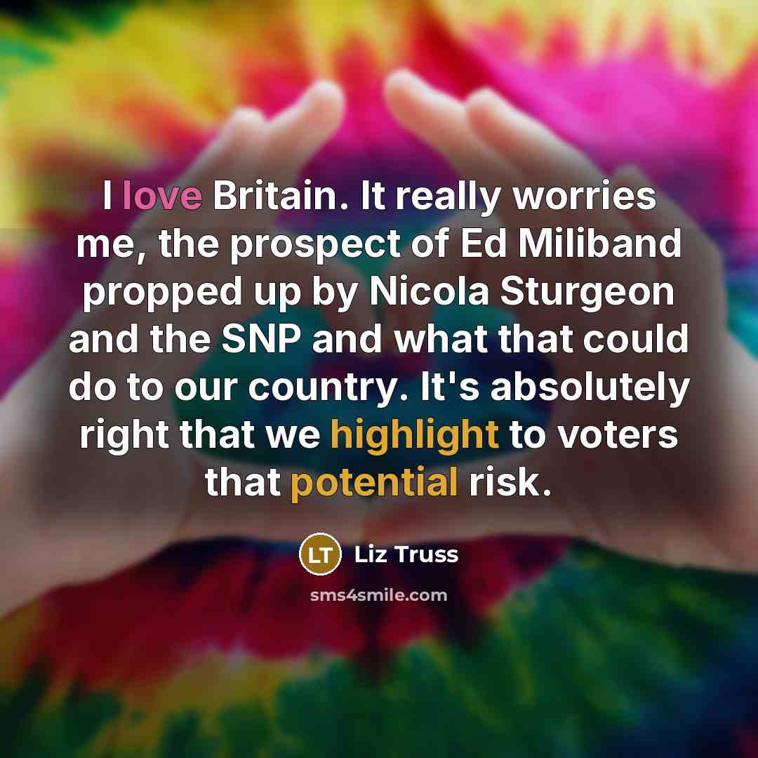 “I love Britain. It really worries me, the prospect of Ed Miliband propped up by Nicola Sturgeon and the SNP and what that could do to our country. It's absolutely right that we highlight to voters that potential risk.” quote by Liz Truss