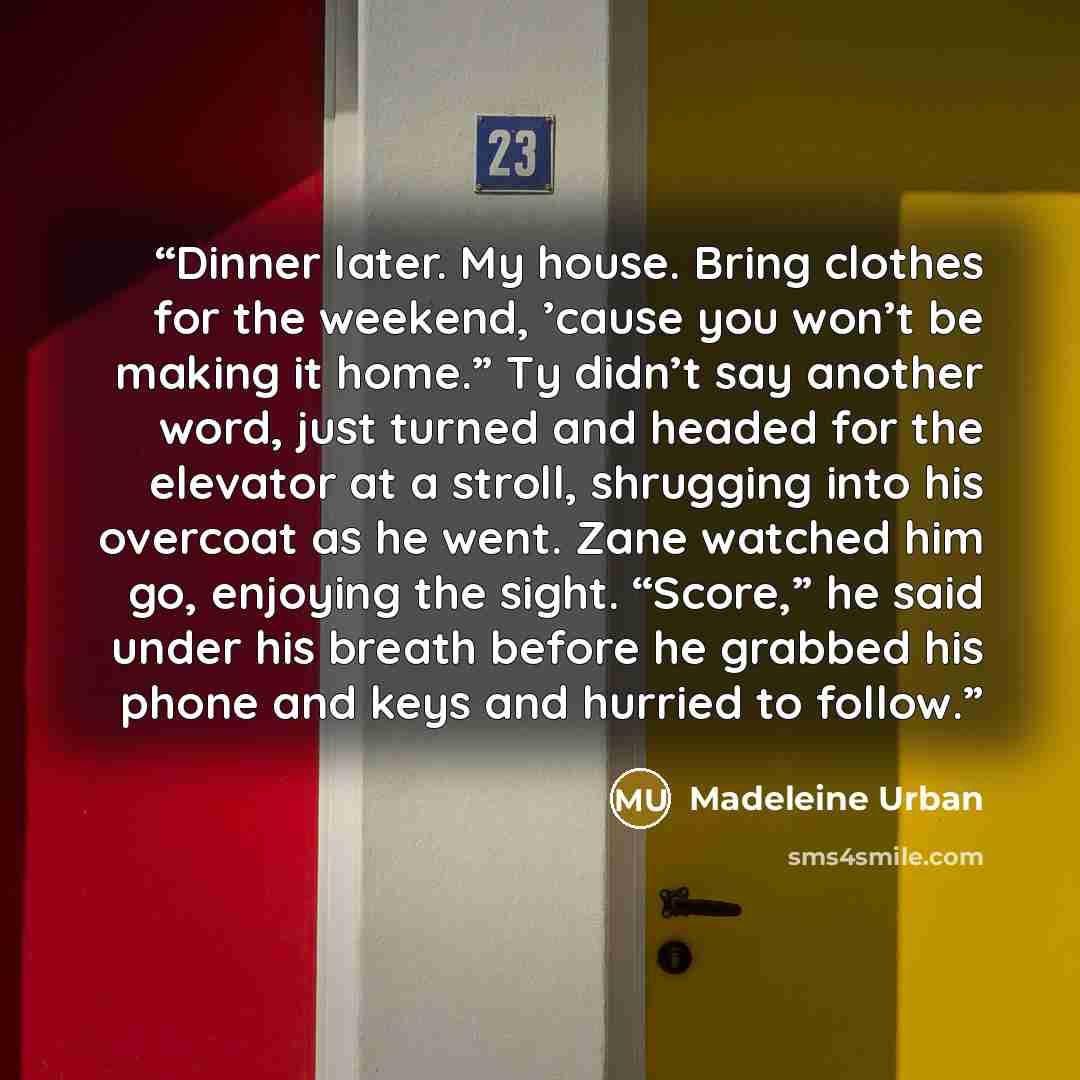 “Dinner later. My house. Bring clothes for the weekend, ’cause you won’t be making it home.” Ty didn’t say another word, just turned and headed for the elevator at a stroll, shrugging into his overcoat as he went. Zane watched him go, enjoying the sight. “Score,” he said under his breath before he…” quote by Madeleine Urban
