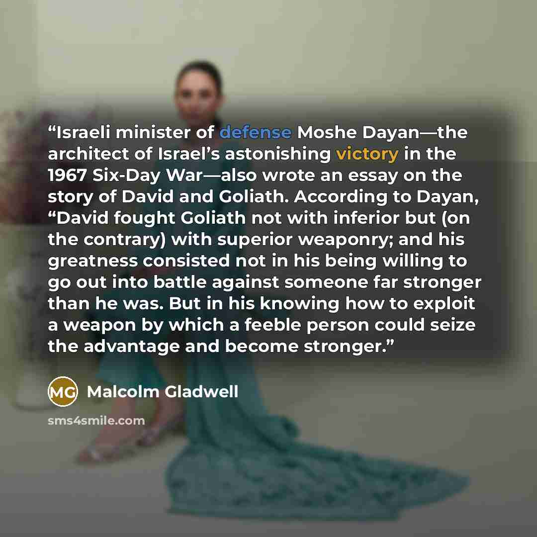 “Israeli minister of defense Moshe Dayan—the architect of Israel’s astonishing victory in the 1967 Six-Day War—also wrote an essay on the story of David and Goliath. According to Dayan, “David fought Goliath not with inferior but (on the contrary) with superior weaponry; and his greatness consisted…” quote by Malcolm Gladwell