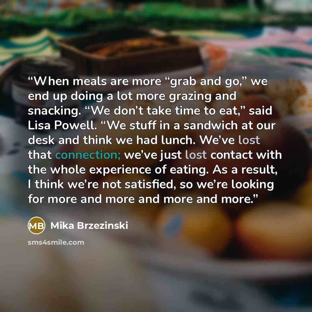 “When meals are more “grab and go,” we end up doing a lot more grazing and snacking. “We don’t take time to eat,” said Lisa Powell. “We stuff in a sandwich at our desk and think we had lunch. We’ve lost that connection; we’ve just lost contact with the whole experience of eating. As a result, I…” quote by Mika Brzezinski