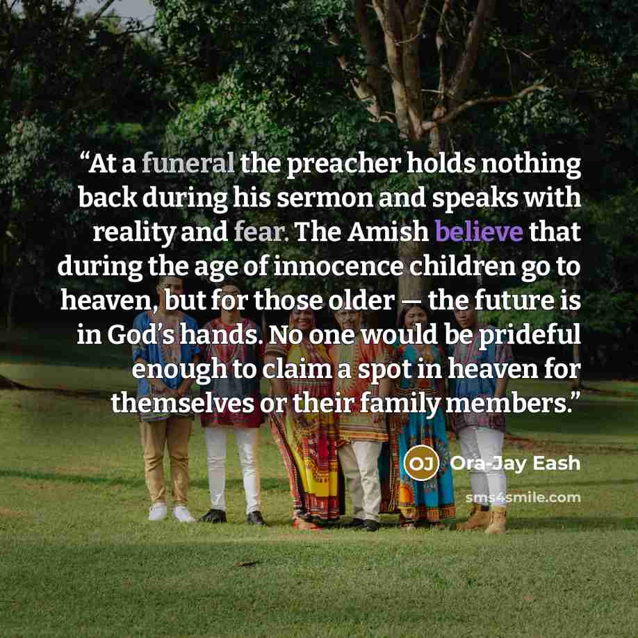“At a funeral the preacher holds nothing back during his sermon and speaks with reality and fear. The Amish believe that during the age of innocence children go to heaven, but for those older — the future is in God’s hands. No one would be prideful enough to claim a spot in heaven for themselves or…” quote by Ora-Jay Eash